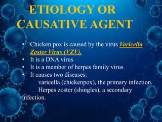 • Chicken pox is caused by the virus Varicella
Zoster Virus (VZV).
• It is a DNA virus
• It is a member of herpes family virus
• It causes two diseases:
varicella (chickenpox), the primary infection.
Herpes zoster (shingles), a secondary
infection.
ETIOLOGY OR
CAUSATIVE AGENT
 