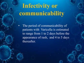 • The period of communicability of
patients with Varicella is estimated
to range from 1 to 2 days before the
appearance of rash, and 4 to 5 days
thereafter.
Infectivity or
communicability
 
