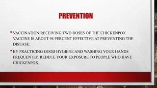 PREVENTION
•VACCINATION:RECEIVING TWO DOSES OF THE CHICKENPOX
VACCINE IS ABOUT 94 PERCENT EFFECTIVE AT PREVENTING THE
DISEASE.
•BY PRACTICING GOOD HYGIENE AND WASHING YOUR HANDS
FREQUENTLY. REDUCE YOUR EXPOSURE TO PEOPLE WHO HAVE
CHICKENPOX.
 