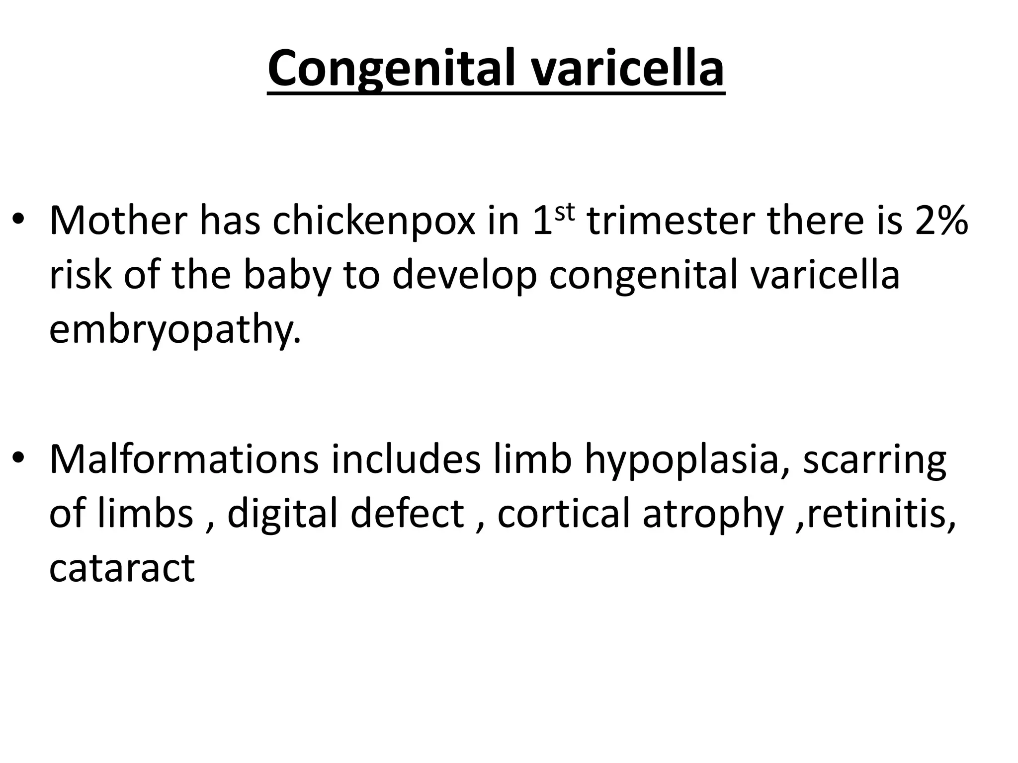 Congenital varicella
• Mother has chickenpox in 1st trimester there is 2%
risk of the baby to develop congenital varicella
embryopathy.
• Malformations includes limb hypoplasia, scarring
of limbs , digital defect , cortical atrophy ,retinitis,
cataract
 