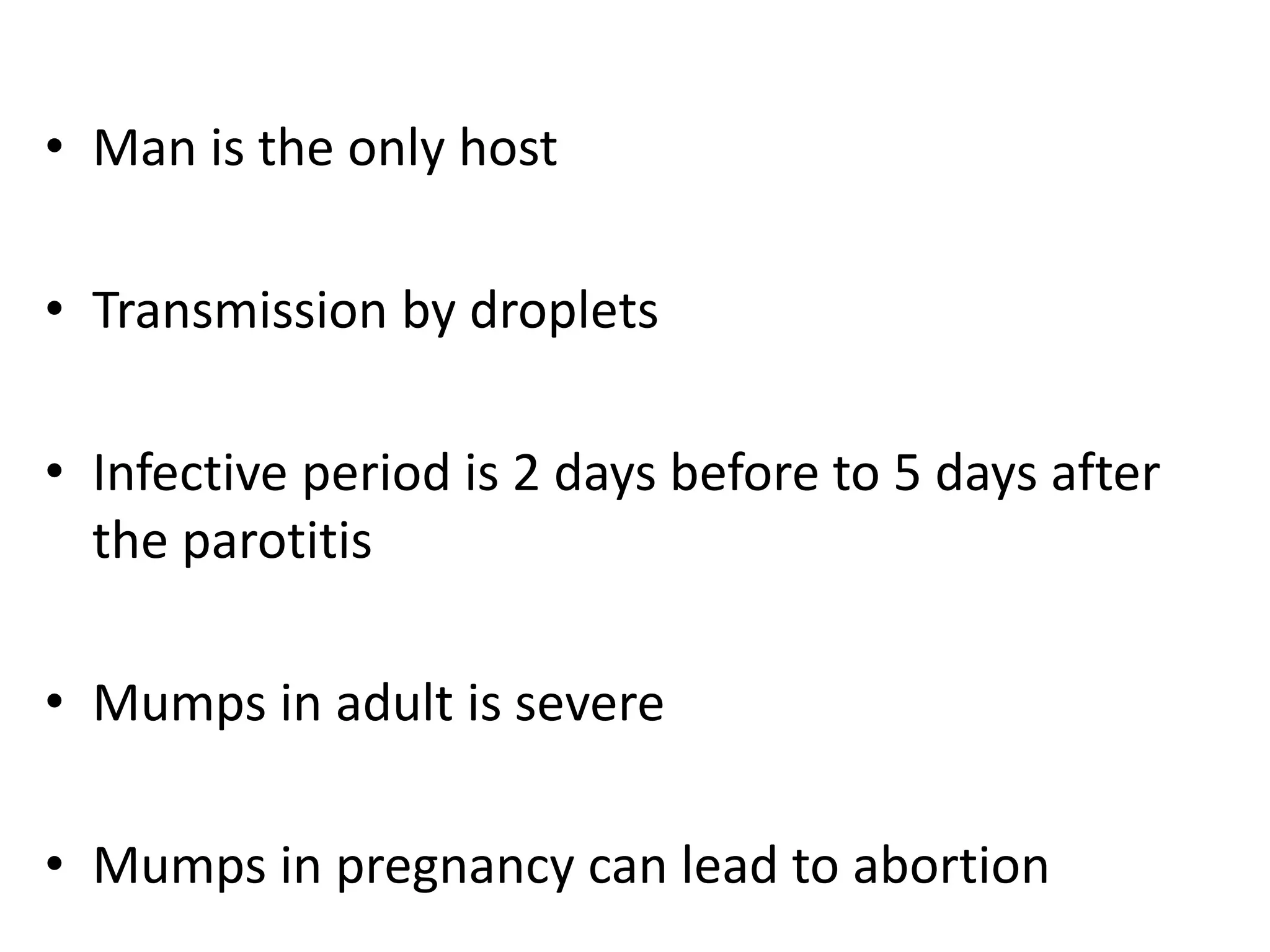 • Man is the only host
• Transmission by droplets
• Infective period is 2 days before to 5 days after
the parotitis
• Mumps in adult is severe
• Mumps in pregnancy can lead to abortion
 