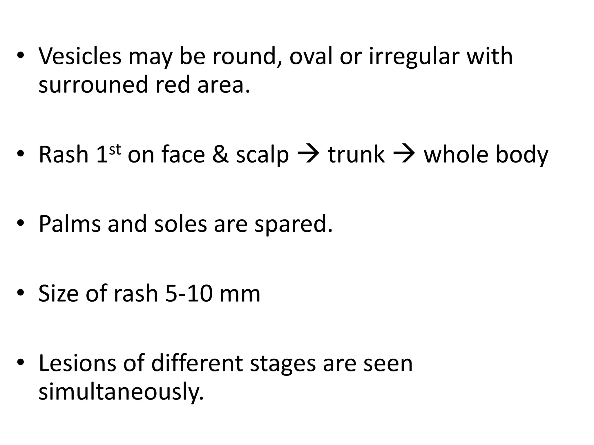 • Vesicles may be round, oval or irregular with
surrouned red area.
• Rash 1st on face & scalp  trunk  whole body
• Palms and soles are spared.
• Size of rash 5-10 mm
• Lesions of different stages are seen
simultaneously.
 