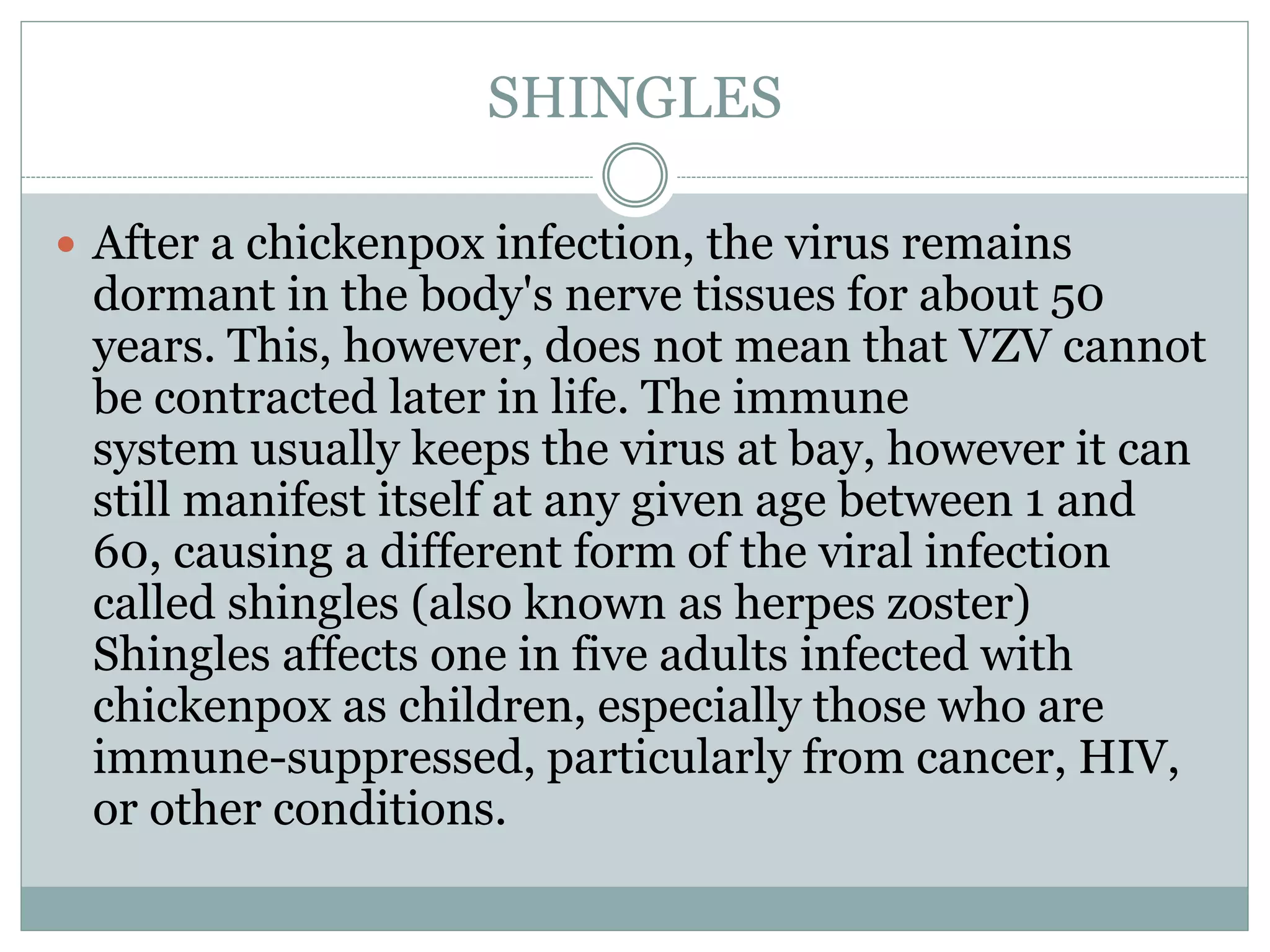 SHINGLES
 After a chickenpox infection, the virus remains
dormant in the body's nerve tissues for about 50
years. This, however, does not mean that VZV cannot
be contracted later in life. The immune
system usually keeps the virus at bay, however it can
still manifest itself at any given age between 1 and
60, causing a different form of the viral infection
called shingles (also known as herpes zoster)
Shingles affects one in five adults infected with
chickenpox as children, especially those who are
immune-suppressed, particularly from cancer, HIV,
or other conditions.
 