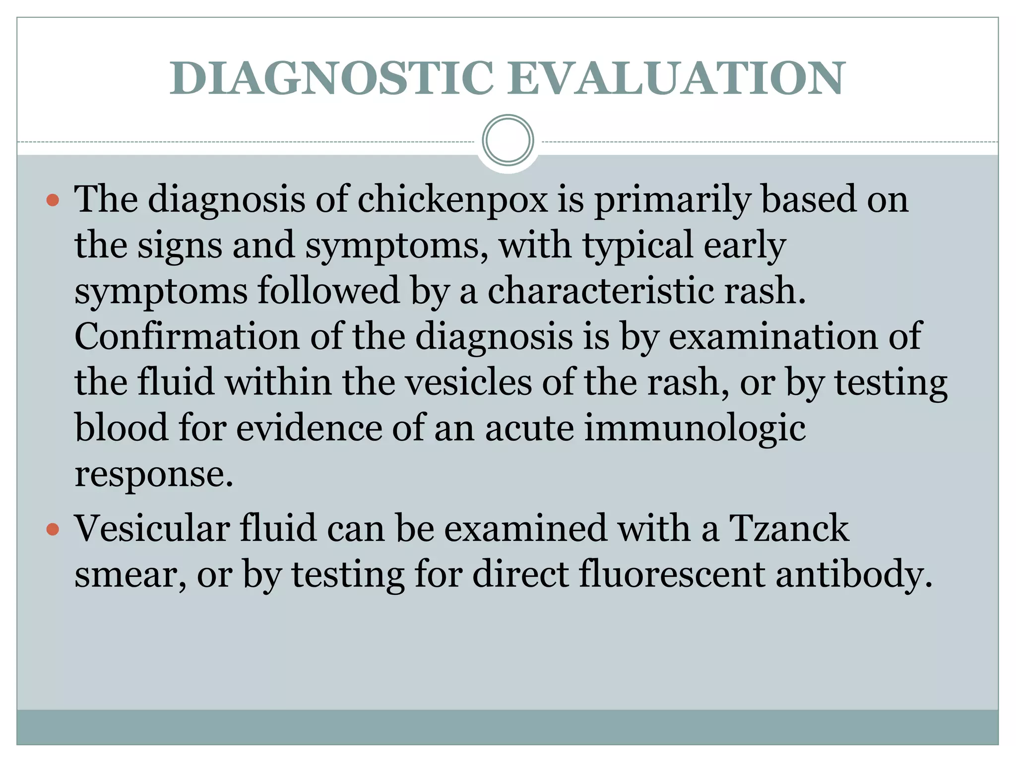DIAGNOSTIC EVALUATION
 The diagnosis of chickenpox is primarily based on
the signs and symptoms, with typical early
symptoms followed by a characteristic rash.
Confirmation of the diagnosis is by examination of
the fluid within the vesicles of the rash, or by testing
blood for evidence of an acute immunologic
response.
 Vesicular fluid can be examined with a Tzanck
smear, or by testing for direct fluorescent antibody.
 