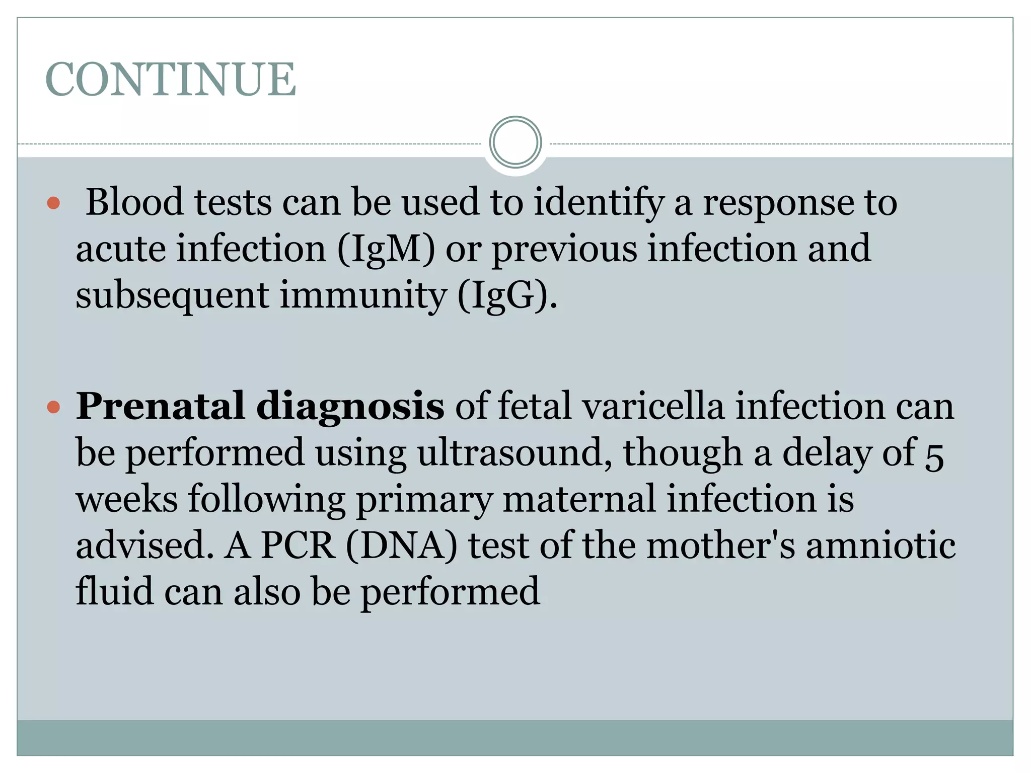 CONTINUE
 Blood tests can be used to identify a response to
acute infection (IgM) or previous infection and
subsequent immunity (IgG).
 Prenatal diagnosis of fetal varicella infection can
be performed using ultrasound, though a delay of 5
weeks following primary maternal infection is
advised. A PCR (DNA) test of the mother's amniotic
fluid can also be performed
 