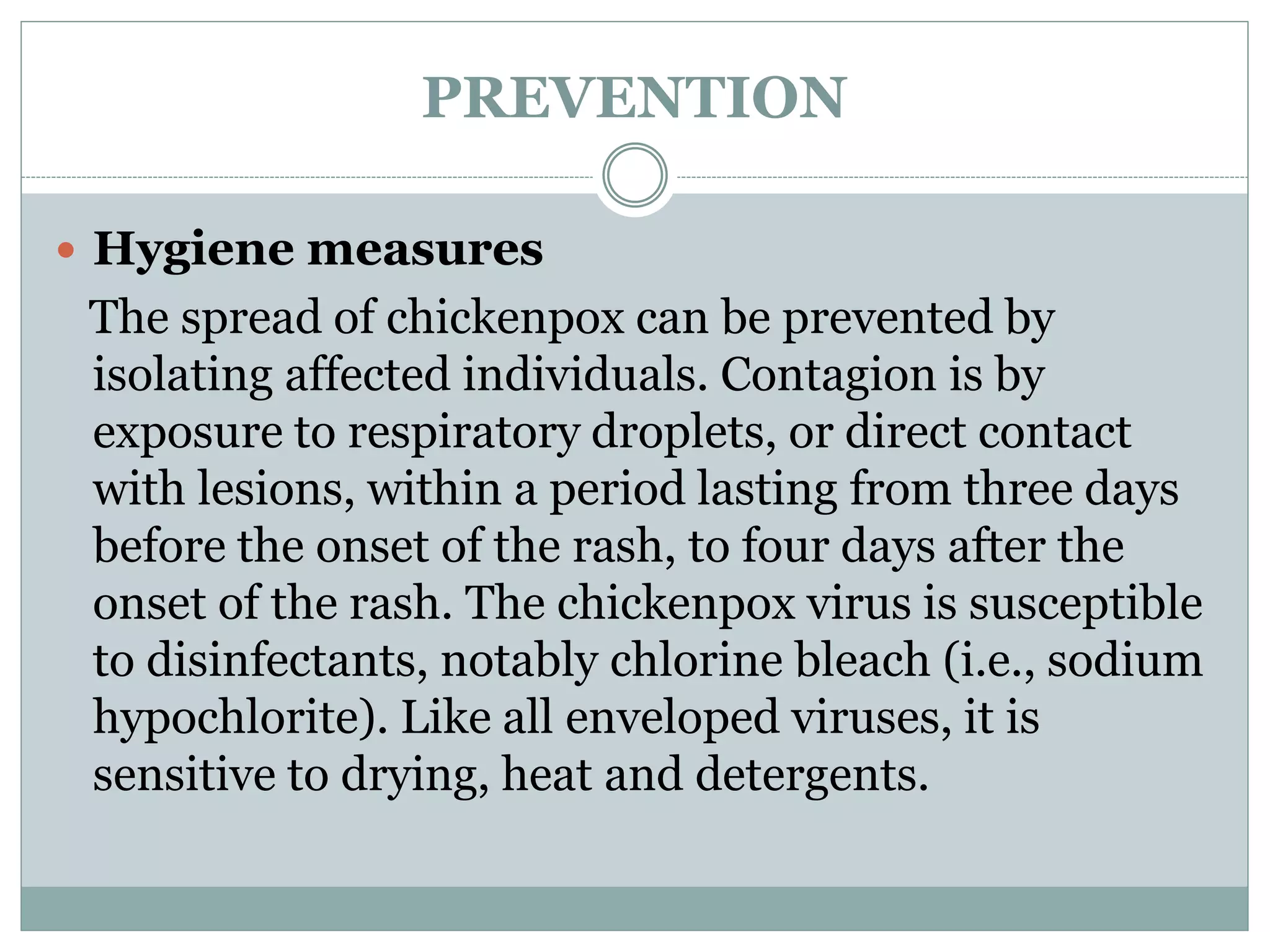 PREVENTION
 Hygiene measures
The spread of chickenpox can be prevented by
isolating affected individuals. Contagion is by
exposure to respiratory droplets, or direct contact
with lesions, within a period lasting from three days
before the onset of the rash, to four days after the
onset of the rash. The chickenpox virus is susceptible
to disinfectants, notably chlorine bleach (i.e., sodium
hypochlorite). Like all enveloped viruses, it is
sensitive to drying, heat and detergents.
 