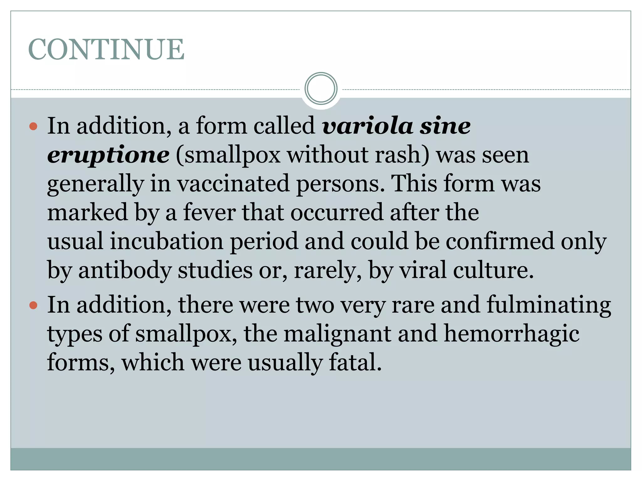 CONTINUE
 In addition, a form called variola sine
eruptione (smallpox without rash) was seen
generally in vaccinated persons. This form was
marked by a fever that occurred after the
usual incubation period and could be confirmed only
by antibody studies or, rarely, by viral culture.
 In addition, there were two very rare and fulminating
types of smallpox, the malignant and hemorrhagic
forms, which were usually fatal.
 