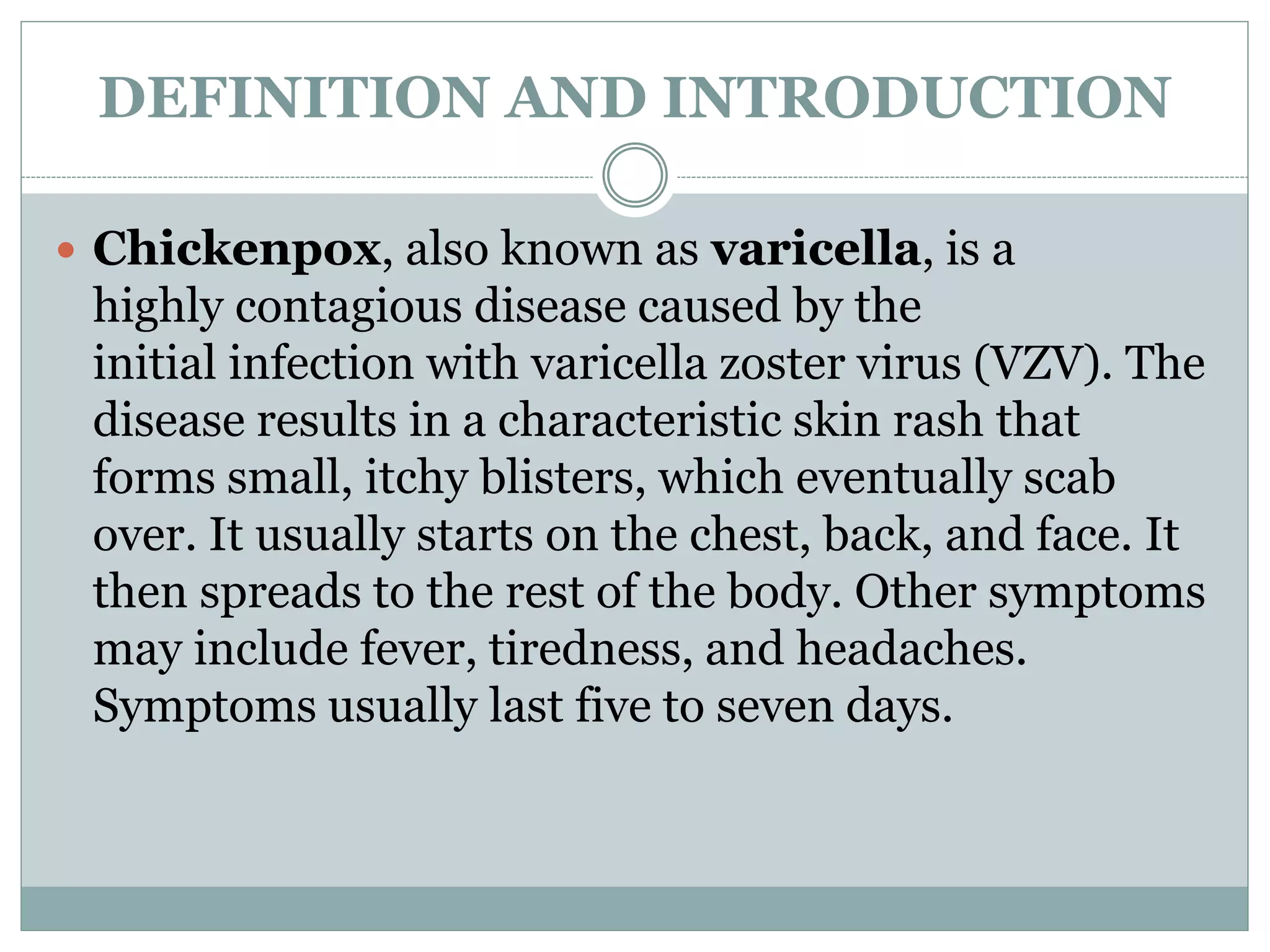DEFINITION AND INTRODUCTION
 Chickenpox, also known as varicella, is a
highly contagious disease caused by the
initial infection with varicella zoster virus (VZV). The
disease results in a characteristic skin rash that
forms small, itchy blisters, which eventually scab
over. It usually starts on the chest, back, and face. It
then spreads to the rest of the body. Other symptoms
may include fever, tiredness, and headaches.
Symptoms usually last five to seven days.
 