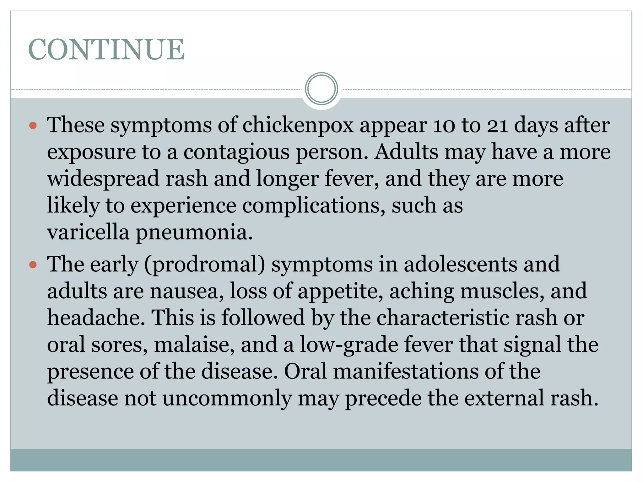 CONTINUE
 These symptoms of chickenpox appear 10 to 21 days after
exposure to a contagious person. Adults may have a more
widespread rash and longer fever, and they are more
likely to experience complications, such as
varicella pneumonia.
 The early (prodromal) symptoms in adolescents and
adults are nausea, loss of appetite, aching muscles, and
headache. This is followed by the characteristic rash or
oral sores, malaise, and a low-grade fever that signal the
presence of the disease. Oral manifestations of the
disease not uncommonly may precede the external rash.
 