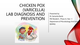 CHICKEN POX
(VARICELLA)
LAB DIAGNOSIS AND
PREVENTION
Presented by
Dr. Samarita Banik
MD Resident , Phase-A, Year -1
Department of Microbiology And Immuno
BSMMU
 