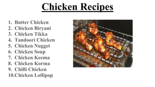 Chicken Recipes
1. Butter Chicken
2. Chicken Biryani
3. Chicken Tikka
4. Tandoori Chicken
5. Chicken Nugget
6. Chicken Soup
7. Chicken Keema
8. Chicken Korma
9. Chilli Chicken
10.Chicken Lollipop
 