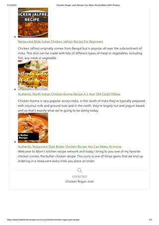 5/14/2020 Chicken Rogan Josh Recipe Your Mom Would Make (With Photos)
https://www.freekitchenrecipes.com/curry/chicken/chicken-rogan-josh-recipe/ 3/3
Restaurant Style Indian Chicken Jalfrezi Recipe For Beginners
Chicken Jalfrezi originally comes from Bengal but is popular all over the subcontinent of
India. This dish can be made with lots of different types of meat or vegetables. Including
fish, any meat or vegetable.
Authentic North Indian Chicken Korma Recipe A 5 Year Old Could Follow
Chicken Korma is very popular across India, in the south of India they’re typically prepared
with coconut milk and ground nuts and in the north, they’re largely nut and yogurt-based,
and so that’s exactly what we’re going to be doing today.
Authentic Restaurant Style Butter Chicken Recipe You Can Make At Home
Welcome to Mom’s kitchen recipe network and today I bring to you one of my favorite
chicken curries, the butter chicken recipe. This curry is one of those gems that we end up
ordering in a restaurant every time you place an order.
Chicken Rogan Josh
KEYWORD
 