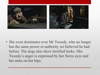 • She even dominates over Mr Tweedy, who no longer
has the same power or authority we believed he had
before. The dogs also show terrified looks. Mrs
Tweedy’s anger is expressed by her fierce eyes and
her arms on her hips.
 