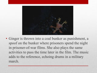 • Ginger is thrown into a coal bunker as punishment, a
spoof on the bunker where prisoners spend the night
in prisoner-of-war films. She also plays the same
activities to pass the time later in the film. The music
adds to the reference, echoing drums in a military
march.
 