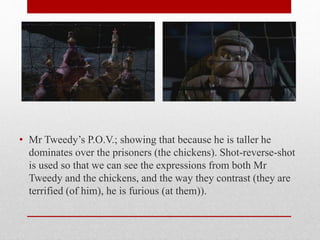 • Mr Tweedy’s P.O.V.; showing that because he is taller he
dominates over the prisoners (the chickens). Shot-reverse-shot
is used so that we can see the expressions from both Mr
Tweedy and the chickens, and the way they contrast (they are
terrified (of him), he is furious (at them)).
 