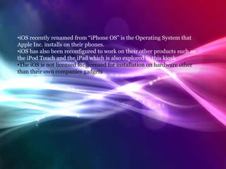 What is iOS?
•iOS recently renamed from “iPhone OS” is the Operating System that
Apple Inc. installs on their phones.
•iOS has also been reconfigured to work on their other products such as
the iPod Touch and the iPad which is also explored in this kiosk
•The iOS is not licensed for licensed for installation on hardware other
than their own companies gadgets
 