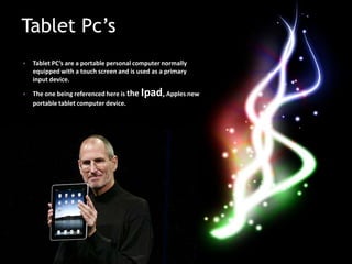 Tablet Pc’s
•   Tablet PC’s are a portable personal computer normally
    equipped with a touch screen and is used as a primary
    input device.

•   The one being referenced here is the   Ipad, Apples new
    portable tablet computer device.
 