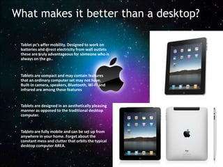 What makes it better than a desktop?

•   Tablet pc’s offer mobility. Designed to work on
    batteries and direct electricity from wall outlets
    these are truly advantageous for someone who is
    always on the go..


•   Tablets are compact and may contain features
    that an ordinary computer set may not have.
    Built-in camera, speakers, Bluetooth, Wi-Fi and
    infrared are among these features


•   Tablets are designed in an aesthetically pleasing
    manner as opposed to the traditional desktop
    computer.


•   Tablets are fully mobile and can be set up from
    anywhere in your home. Forget about the
    constant mess and clutter that orbits the typical
    desktop computer AREA.
 
