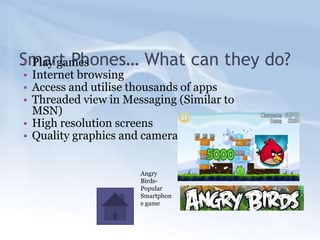 Smart Phones… What can they do?
• Play games
• Internet browsing
• Access and utilise thousands of apps
• Threaded view in Messaging (Similar to
  MSN)
• High resolution screens
• Quality graphics and camera


                      Angry
                      Birds-
                      Popular
                      Smartphon
                      e game
 
