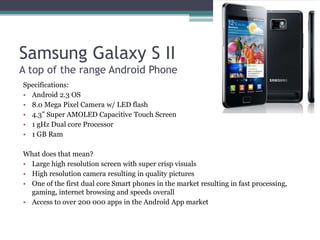 Samsung Galaxy S II
A top of the range Android Phone
Specifications:
• Android 2.3 OS
• 8.0 Mega Pixel Camera w/ LED flash
• 4.3” Super AMOLED Capacitive Touch Screen
• 1 gHz Dual core Processor
• 1 GB Ram

What does that mean?
• Large high resolution screen with super crisp visuals
• High resolution camera resulting in quality pictures
• One of the first dual core Smart phones in the market resulting in fast processing,
  gaming, internet browsing and speeds overall
• Access to over 200 000 apps in the Android App market
 