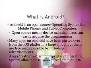 What is Android?
 • Android is an open source Operating System for
        Mobile Phones and Tablet Computers
  • Open source means device manufacturers can
           easily acquire the programming
• Many apps on Android have been ported over
  from the iOS platform, a large amount of them
  are free made possible by including
  advertisements
• A less “restrictive” and “proprietary” Operating
  System allowing usersHome freedom than iOS
                          more
 
