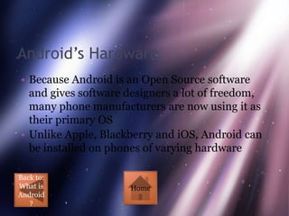 Android’s Hardware
• Because Android is an Open Source software
  and gives software designers a lot of freedom,
  many phone manufacturers are now using it as
  their primary OS
• Unlike Apple, Blackberry and iOS, Android can
  be installed on phones of varying hardware

Back to:
What is              Home
Android
   ?
 
