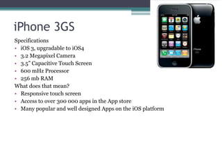 iPhone 3GS
Specifications
• iOS 3, upgradable to iOS4
• 3.2 Megapixel Camera
• 3.5” Capacitive Touch Screen
• 600 mHz Processor
• 256 mb RAM
What does that mean?
• Responsive touch screen
• Access to over 300 000 apps in the App store
• Many popular and well designed Apps on the iOS platform
 