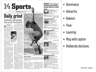 Chicken Salad
Next Match: Season complete
Most Recent Results:
Feb. 2-4, State competition,
fourth place
Other Results: Jan. 24, Re-
gional, second
Record: 11.5-4.5, fourth in state
Notable: Tahla Hagerty, a junior, bowled a 214 at
state, which is 38 pins above her season average.
Next Game: Davis, 7:30 p.m.
Feb. 10, WHS main gym
Most Recent Results:
Feb. 7, Kennewick, results
unavailable
Other Results: Feb. 4, Pasco 71-73; Feb. 3,
Southridge 57-69; Jan. 28, Kamiakin 82-53; Jan.
21, Richland 45-50; Jan. 20, Eisenhower 47-71
Record: 7-8
Notable: John Donaghy has improved most this
season, according to the coaching staff.
Next Game: 7:30 p.m. Feb. 10
at Davis
Most Recent Results:
Feb. 7, Kennewick, results
unavailable
Other Results: Feb. 4, Pasco 38-61; Feb. 3,
Southridge 45-36; Jan. 28, Kamiakin 44-38; Jan.
21, Richland 42-44; Jan. 20, Eisenhower 44-79
Record: 8-7
Notable: Natalie Orrell had 16 points in the loss
to Southridge.
Next Match: 7 p.m. Feb. 10-11,
Regional at Walla Walla
Most Recent Results: Feb. 3-4,
District, fourth place; three
champions: Dayvin Knemeyer,
Tim Whitley, Cody Varner; three qualifiers: Ce-
sar Iñiguez, Krayson Gates, Michael Zacher
Other Results: Jan. 24, Kamiakin 50-24; Jan. 24,
Southridge 47-21; Jan. 19, Moses Lake 8-56
Record: 7-3
Notable:SeniorTimWhitleyhasaseasonrecord
of 34-0. Wenatchee is the only Big Nine school
with three district champions.
Next Meet: Feb. 16, state in
Federal Way at King County
Aquatic Center
Most Recent Results: Feb. 3-4,
district 363 (team score), state
qualifiers: Stephen van Someren Gréve, Kyle
McNatt, Forrest Crain, Nate Symonds (200
medley relay); Crain (100-meter backstroke);
Symonds (100-meter breaststroke); Ben Shea
(diving); Kyle Hardy (diving).
Other Results: Jan. 21, Walla Walla 94-76; Jan.
19, Richland 54-129; Jan. 17, Eastmont 105-81
Record: 6-6
Notable: Ben Shea broke the school and district
record by scoring a 439.65 at district.
he dull lull of the
wheels can be heard
by anyone in the area.
Pretty soon another hymn
of the calming sound can be
heard.Followedbyonemore
after that, and one
more after that
until the sound is
no longer a lull,
but a rising roar.
This is the music of
skateboarding.
With only a
board to use and a
couple of bruises
as a result, skat-
ers take to the
rails and ramps.
Skaters come in all
ages, ranging from
toddlers that pick
up a mini-board for the first
time, to the hardcore pro
skaters that seen on the X-
games.
Kids like junior Barry Po-
can, freshman Alex Ramirez
andjuniorZachCunningham
are just a few of the dozens of
student skaters at the skate
park every day.
Each skater has different
reasons for skating. “It gives
me something to do and
keeps me away from drugs
andgangrelations,”Ramirez
said as he started to smile.
“And I do it for the girls.”
Whatever the reason, just
about every skater can tell
you that skating is fun and
sometimes a life-changing
experience. Since 1997, Pio-
neerParkhasbeenthehome
to this fun experience.
But after all these years
of kick-flipping and grind-
ing, skaters are finding their
home trashed and worn
down. Concrete chips fly off
the edges, and graffiti covers
nearly every surface.
This run-down condi-
tion has aggravated skaters
for a while. “The skate park
sucks,” Pocan said. “And
when we try to fix it up, the
city just takes it out. They
need to fill in the cracks and
make some safety improve-
ments.”
But Dan Frai-
zier, parks main-
tenance director,
said the parks are
inspected regu-
larly and that he
has not received
any complaints.
Although he has
only been on the
job here for 10
months, he em-
phasized that if
inspections show
that repairs are
needed, they are made.
There is a new choice for
skating. Revolution Snow
& Skate, located at 246 N.
Wenatchee Ave., has a skate
park in the back of the shop.
Butthereisaslightdifference
betweenthetwoskateparks.
The Revolution skate park
charges a $7 admission, and
skaters under 18 must have
parent or legal guardian
permission.
No matter where they
skate, skateboarders are
dedicated to just skating.
“Skating rules,” said Cun-
ningham. “It’s uplifting and
it’s how to clear your mind of
your problems.”
In almost all of their spare
time, skaters are doing what
they usually do — skate-
boarding. More dedicated
skaters are even shoveling
snowinthewinterjustsothey
can get the ride they want.
Despite their carefree
intentions, skaters get a bad
reputation for being violent,
drug-using punks. “I don’t
like posers,” said Pocan,
referring to a person who
pretends to be a skater but
doesn’t actually skate. “Pos-
ers go out and cause trouble;
it creates this stereotype of a
dangerous skater.”
What most skaters want
to do is just skate, nothing
more,nothingless.Tosome,
skateboarding is more than
just some hobby. To some
it’s a way of living. When
they get on that board and
go up that ramp, there isn’t
anywhere they’d rather be.
All they need is a board to do
what they do best.
This is the music of
Although he has
job here for 10
• Dominance
• Hierarchy
• Balance
• Flow
• Layering
• Mug with caption
• Deliberate decisions
 