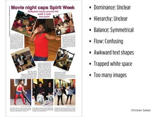 Chicken Salad
• Dominance: Unclear
• Hierarchy: Unclear
• Balance: Symmetrical
• Flow: Confusing
• Awkward text shapes
• Trapped white space
• Too many images
U-HighMidway•Tuesday,November18,2014•PHOTOEATURE•PAGE4
Movie night caps Spirit Week
Photo by Alex Thompson
Photo by Alex Thompson
Photo by Alex Thompson Photo by Paige Fishman Photo by Della Brown
Clad in the senior class color, red, Emilie Portugal
gets ready to serve in an intense ping-pong game in
the Senior Lounge on grade color day October 16.
Most seniors joined Emilie in wearing red.
As they unpack several bags, Artsfest comittee mem-
bers Emili Husain, Schuler Small and Allijah Futter-
man prepare to sell candy, popcorn and hot chocolate
at Artsfest’s movie night October 17.
Coming ready for Twin Day October 14, Apoorva
Gundeti and Emilie Portugal show off their match-
ing outfits consisting of denim button downs, leath-
er boots, scarves, white head bands and black pants.
As she revs up the senior class
during the Student-Faculty Vol-
leyball Game October 16, Karla
Douglas leads the grade cheer,
‘All Rise, One-Five!’ The cheer
has proven a wild success for se-
niors. “As a Lab Lifer, I spent a
lot of my years waiting to be a se-
nior,” Karla said. “I witnessed all
the great and not so great cheers
ahead of us and with my deter-
mination to make this the best
year possible, I took it upon my-
self. When it came down to two
choices for the cheer, ‘All Rise,
One-Five’ was it.”
After girls’ volleyball
player Tatum McCor-
mick went down with
Watching their first U-High
Student-Faculty Volleyball
Game, freshmen sport theiran injury in the annual Student-Faculty
Volleyball Game October 16, a group
of volleyball players faculty members
and security staff came to her side. The
game was terminated after the injury.
On the cold ground of Jack-
man Field in their coats and
blankets, Jessica Franks and Lil-
lian Nemeth get cozy and wait
for the showing of “Moon Rise
Kingdom,” the film of choice
for the first Artsfest movie night
October 17, three months ahead
of the event. The movie night
proved a major hit. Roughly 90
students spread across Jackman
eating popcorn and candy, leav-
ing school grounds at the end of
the movie at 10 p.m.
Photo by Paige Fishman
As student and faculty volley-
ball players warm up for their
game October 16, seniors, in-
cluding Kendall Rallins, Jordan
Moran, George Hamilton and
Glenn Decety, take in the action.
The faculty ended up defeating
the students by one point after
the game ended due to an injury
to volleyball player Tatum Mc-
Cormick with several minutes
left to play.
Photo by Alex Thompson
Volleyball injury proves the
week’s sole
low point
Photo by Alex Thompson
grade’s yellow clothing and headgear. The freshmen
exhibited a surprising amount of class spirit, with
the majority of the class wearing yellow and provid-
ing loud support at the game.
 