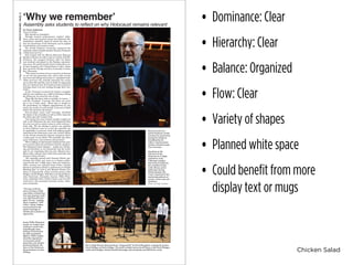 Chicken Salad
• Dominance: Clear
• Hierarchy: Clear
• Balance: Organized
• Flow: Clear
• Variety of shapes
• Planned white space
• Could benefit from more
display text or mugs
by Grace Anderson
Associate Editor
Why should we remember?
Through musical performances, student reflec-
tions, poetry and personal stories the Holocaust Re-
membrance Assembly April 23 raised the issue of
how the importance of the Holocaust can be applied
to both history and current events.
The Jewish Students’ Association sponsored the
assembly which included speaker Earnest Fruehauf,
a Holocaust survivor.
JSA worked with the Illinois Holocaust Museum
Speaker’s Bureau in order to get in contact with Mr.
Fruehauf, who escaped Germany after his father
was arrested and placed in the Dachau concentra-
tion camp. He and his family lived in Juden Haus un-
til they escaped to the United States in 1941, where
they moved to Chicago and then eventually to Green
Bay, Wisconsin.
“The reason we chose to have a survivor is because
we are the last generation who will be able to hear
survivors and taking mean from it,” explained Leah.
“Most survivors who actually remember the events
are in their 80s and 90s, and we think it’s important
that our students hear first-hand accounts instead of
learning about it by just reading through their text-
books.”
As Mr. Fruehauf recounted his family’s struggles
and his own confusion as a child in Germany during
the Holocuast, he noted the role of hate.
“Hate fills the hater with an inability to reason...,”
said Mr. Fruehauf. “A person who hates can never
get it out of their mind….When hate is taught by
the government, by religious organizations, by any
group, the world is in real trouble. It has never failed
and it will not fail in the future.”
JSA president, junior Leah Umanskiy, described
the theme of the assembly as well as JSA’s vision for
the effect upon the student body.
“Our theme this year is broad enough to apply not
only to the Holocaust but also what happened after
the event as well as similar issues in other cultures,”
Leah said. “We are aiming to answer our question
in three different ways by so that the assembly can
be applicable to everyone while still helping people
understand the Holocaust’s past and current effects
on the Jewish community because sometimes that’s
a taboo topic at our school. The assembly has three
parts: Holocaust, anti-semitism and genocide.”
“We’re adding an educational component this year,
so its not just about the performers and the speakers.
The Holocaust hasn’t stopped — people are still fac-
ing anti-Semitism in our community and the world,
and its not something that has just affected Jews.
Many other cultures have faced mass genocide just
because of their identity.”
The assembly opened with Giacomo Glotzer per-
forming ‘Kol Nidre’ and went on to feature perfor-
mances from the U-High band, choir and orchestra.
Other musical acts included Immi Foster, Pascale
Boonstra and Emma Picker’s performance of “Bright
Morning Star” as well as the Klezmer Band’s ren-
dition of Tsigaynerlid, which involved juniors Julia
Hedges, David Hedges, Will Kent and Jacob Meyer.
Asha Futterman, Samantha Aronson, Willis Wein-
stein, Johnathan Ruiz, Nathan Isaacs and Liza Ed-
ward-Levin also presented personal stories, reflec-
tions and poems.
‘Why we remember’
The U-High Klezmer Band performs “Tsigaynerlid” by David Beyglman, arranged by juniors
David Hedges and Julia Hedges. The band included juniors Jacob Meyer, cello; David Hedges,
violin; Julia Hedges, clarinet; Rachel Housinger, alto saxophone and Will Kent, vocals.
Holocaust survivor
Ernest Fruehauf vividly
recounts his experiences
during the infamous
Kristallnacht, his
father’s imprisonment
and his eventual escape
from Germany.
Speaking on the
relevance of the
Holocaust to U-High,
sophomore Asha
Futterman explains
that while horrified by
the swastikas found
in the library and in
bathrooms during
Winter Quarter, she
wasn’t surprised by the
continuing patterns of
sexism, racism and anti-
Semitism.
Photos by Paige Fishman
“You may write me
down in history/ With
your bitter, twisted lies,/
You may tread me in the
very dirt/ But still, like
dust, I’ll rise,” reading
Maya Angelou’s “Still
I Rise,“ junior Nathan
Isaacs proclaims the
poem’s message of
rebirth and resistence to
oppression.
Junior Willis Weinstein
speaks on violence that
continues world-wide,
including the mass
killings of Darfurians
by state-sanctioned
fighters. Willis empha-
sized the importance
of awareness about
genocides, and, despite
percieved historic dis-
tance of the Holocaust,
the persistence of mass
killings.
Assembly asks students to reflect on why Holocaust remains relevant
U-HighMidway•Tuesday,April28,2015•PHOTOFEATURE•PAGE12
 