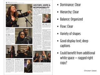 Chicken Salad
• Dominance: Clear
• Hierarchy: Clear
• Balance: Organized
• Flow: Clear
• Variety of shapes
• Good display text; deep
captions
• Could benefit from additional
white space — ragged right
copy?
HISTORY, HOPE &
RESPONSIBILITY
NEWS • THURSDAY, JAN. 21, 2016
U-HIGH MIDWAY • UNIVERSITY HIGH SCHOOL, CHICAGO12
midway photos by benji wittenbrink
STANDPOINT. Reciting her
original poem, “Standpoint,”
junior Asha Futtermann ex-
tends a hand at the audience
as a symbol of the numerous
instances of Chicago gun vio-
lence this year.
OUR DREAMS. Sophomore
Sahar Siddiqui and freshman
Mohammed Alausa read their
lines in the piece Muslim Stu-
dents Association wrote about
hopes for the future. “Even
though times may get difficult
ﬁnancially, culturally, or emo-
tionally — we should all still
believe that our dreams can
be achieved,” MSA President
Myra Ziad, junior, said about
composing the piece.
midway photo by nikita dulin
‘I CAN’T BREATHE.’ U-High ju-
nior Alex du Buclet, right, sings
“I Can’t Breathe” with Sophia
Byrd from Whitney Young High
School accompanied by Reed
Williams of Northside College
Prep High School. Alex and So-
phia composed the piece over
the summer. “We got the idea
from the Black Lives Matter
movements, and all the recent
police brutality tragedies,” Alex
said. “We wrote the song to help
kids understand the issue from
a peer perspective. We hope to
spread awareness and have our
song resonate beyond any sin-
gle act of injustice.”
midway photo by benji wittenbrick
ACCOUNTABILITY AND INITIATIVE. Feminist Club members
Nora Lin, Ciara O’Muircheartaigh, seniors, and Miranda Mire-
les, a sophomore, perform an original poem titled “What Are
You Going to Do?” Feminist Club co-President Fikayo Walter-
Johnson, senior, said, “Only learning about and talking about
MLK once a year isn’t enough. There should deﬁnitely be classes
that not only talk about MLK but talk about other black people in
the past who have made some amazing contributions to history.
When you’re discussing inclusion, especially in history classes,
that’s when you really can honor these people and talk about the
contributions they’ve made to history and you don’t have to wait
every year to talk about these things.”
Celebrating Dr. Martin Luther King
Jr., Black Students Association hosts
MLK Assembly in Lab’s new Gordon
Parks Assembly Hall for ﬁrst time
byElenaMaestripieri
midway reporter
“We usually pick our theme
based on things that have hap-
pened in the year, and this year we
felt like history, hope and respon-
sibility was a good ﬁt,” Black Stu-
dents Association President Kimya
Buckner, senior, said about the
preparation for the annual Martin
Luther King Jr. Assembly, Jan. 14.
“There’s been a lot of tension in
terms of African-American com-
munity, the black community in
general, and police, there’s also
been a lot of people trying to stress
the fact that black lives do mat-
ter,” Kimya explained. “I think that
plays more into the ‘responsibility’
vein of the theme. MLK himself
was in the civil rights movement
and we talked about other black
activists and leaders, and that’s
the nod to history. And then, it’s
important to have hope because
when you look at what’s on the
news and you hear about people
dying, it’s easy to lose hope, but
it’s really important to keep your
hope. So: history, hope, responsi-
bility.”
BSA Vice President Autumn Es-
pinosa, senior, explained that she
has been on the assembly’s plan-
ning committee for three years but
looked forward to taking this year’s
assembly in a diﬀerent direction.
“One of the board members
brought up that it didn’t feel like
the MLK assembly was actually
about MLK so we wanted a theme
that would incorporate that,” Au-
tumn said. “I feel like MLK’s main
focus wasn’t just on black people,
it was also on every person, every
minority that’s experienced op-
pression. I think it’s important for
others to have the opportunity to
perform at MLK who audition, and
we always enjoy having other eth-
nic groups there.”
Previously held in Rockefeller
Chapel, this year’s MLK assembly
was hosted in the new Gordon
Parks Arts Hall.
“I think there’s also going to be
deﬁnite limitations, for example
the stage is so small. It’s also just
the high school now,” Autumn said
before the assembly.
“I also think that it’s signiﬁcant
that the MLK assembly is being
held at the only building named
after a black person on campus,”
Kimya added. “Also I don’t think
that we’re censoring ourselves
anymore than we were when we
were with the middle schoolers. It
was just ﬁfth through eighth grad-
ers and I feel like they’re mature
enough to handle what we’re talk-
ing about because these are real
issues that they’re going to face
in the real world, and that they
possibly are already facing in the
world.”
Kimya explained the value of
having performances that are
both entertaining and enriching,
because it allows the assembly to
be an opportunity for students to
hear about issues that diﬀerent
cultures face and commemorate
the great things diﬀerent cultures
are doing.
“This isn’t just an opportunity
to remember and celebrate MLK,”
Autumn said.“It’s also an opportu-
nity for minorities at Lab to have
their voices heard.”
midway photo by benji wittenbrick
GIVING HOPE. Assembly
speaker Dr. Christopher Reed
talks about different kinds of
activism that students are tak-
ing part in across the country.
midway photo by paige fishman
FOR THE FALLEN. Senior Alex
Soto from Latinos Unidos
reads “Canto a Las Madres
de los Milicianos Muertos,” a
poem by Pablo Neruda, in its
original Spanish. Senior Olivia
Perozo read it in English. “We
focused more on the respon-
sibility aspect of the theme,”
Olivia said about selecting the
poem. “It’s about telling a story
of someone who may not nec-
essarily be from your minority
group but that you still have
respect for that. As people of
color we need to band togeth-
er and show support for each
other.”
 