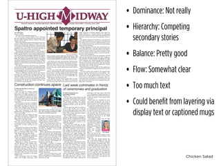 Chicken Salad
• Dominance: Not really
• Hierarchy: Competing
secondary stories
• Balance: Pretty good
• Flow: Somewhat clear
• Too much text
• Could benefit from layering via
display text or captioned mugs
Volume 91, Number 8 • University High School, 1362 East 59th Street
U-HIGH M IDWAYChicago, Illinois 60637 • Thursday, June 4, 2015
by Ariel Gans
Associate Editor
The search for a principal continues.
In a few weeks, Frances Spaltro, Ph.D., will begin
her year-long term as Acting associate principal, while
Director Robin Appleby and her advisory committee
continue the search.
With current Principal Scott Fech beginning as Lab’s
Director of Educational Programs on July 1, the com-
mittee spent two months conducting a national search
to replace him. Two finalists from a pool of nearly 50
applicants each spent a day on campus the week of
May 11 interviewing with the Lab community.
Following the on-campus interviews, the committee
gathered feedback before submitting a recommendation
to Ms. Appleby. However, prior to being offered the posi-
tion, the recommended candidate withdrew his applica-
tion, causing the search to extend into next year. Mean-
while, Ms. Appleby appointed Ms. Spaltro to be acting
associate principal for the next year, allowing U-High to
continue to make progress on all current initiatives. Ms.
Spaltro is a Latin teacher and World Language depart-
ment co-chair.
“We had always known that there was a possibility
that the search might not result in identifying the right
person for the job,” Ms. Appleby said. “So simultaneous
to conducting the search, we were also considering in-
ternal candidates for an acting associate role.”
“There’s a difference between ‘acting’ and ‘interim’
principal,” Ms. Appleby said. “Acting associate princi-
pal means that the role will only exist next year, and
while Dr. Spaltro will be the leader of the high school,
she may not have all of the responsibilities of regular
principalship. Dr. Spaltro, Ms. Ahmed, and Ms. Cam-
pos will take a team approach.”
Ms. Spaltro will work with Assistant Principal Asra
Ahmed and Dean of Students Ana Campos to lead U-
High. Mr. Fech, in his new role, will advise and mentor
that team. They will meet soon to divide responsibili-
ties for next year and get advice about what needs to
be done.
In 13 years at Lab, Ms. Spaltro has served as Lead
Advisor, coached Dance Troupe, coordinated May Proj-
ect and been a faculty sponsor for the Model United
Nations team. As co-chair of the World Languages De-
partment for the last two year, she understands how
administrative decisions are made.
“Ms. Spaltro was the best fit given what we were
looking for,” Ms. Appleby said. “Which was somebody
who knew the high school and students well and was
really supportive of student activities. She’s also very
highly respected as a teacher both by her colleagues
and by her students, so she seemed like somebody who
would fit well into the team and leadership role for a
year.”
Ms. Spaltro emphasizes that this is a one-year posi-
tion. “They need someone to step in for a year only, and
I’m willing to do it. It wasn’t a difficult decision, but it
was an important decision, and I’m very much looking
forward to the challenge.”
Though stepping out of her role as department co-
chair and teacher for a year, Ms. Spaltro requested to
continue with her Class of 2017 advisory group. Mean-
while, the school will hire a part-time teacher to cover
her Latin classes and her elective, Ancient Greek Per-
formance and Competition.
As for the principal search, the committee will not
begin actively interviewing until early fall. Changes to
the committee will likely include the addition of a high
school learning and counseling department member
and a U-High parent. Each candidate visit will likely
extend over two days instead of one. The principal job
description won’t change and the application window
will remain open over the summer.
Since the announcement on May 26, Ms. Spaltro has
received unanticipated recognition from the Lab com-
munity.
“I’ve been really truly touched by the support from
faculty, parents, administrators and students,” Ms.
Spaltro said. “It’s not about pride, itI have come to
learn that a lot of perople have faith in me to do this.
It’s an honor to do this for my community. This is a
community that I’m devoted to and that kind of sup-
port means the world when you’re stepping into some-
thing that is daunting.”
Spaltro appointed temporary principal
by Talia Goerge-Karron
and Raghu Somala
Midway staff
The last week of the school year will
be a jumble of tests, final events, awards
ceremonies and celebrations. Labstock,
May Projects, academic and athletic
awards ceremonies, Prom and finally
graduation all put a cap on the 2014-15
year.
Seniors spent the past four weeks at
work on May Project, one of the last
events in their high school career. Many
chose projects that involved research or
travel. The seniors presented projects
June 4 in Upper Kovler.
The U-High Awards Ceremony also
took place today during an extended as-
sembly period at International House,
where various accolades were presented
alongside department awards to stu-
dents of all grades.
Tomorrow, from 3:30-6 p.m. on Ken-
wood Mall, the annual Labstock concert
will highlight musical acts from the stu-
dent body. Sophomore Alex Lund has
been tapped to organize the musical
acts. Student Council will grill hot dogs,
hamburgers and veggie burgers and
provide popsicles, all free for U-Highers.
Students also can perform karaoke by
talking to their class representatives.
Interested performers should email Alex
at alexlund@gmail.com.
Saturday, June 6, the Museum of Sci-
ence and Industry will be the venue for
the Prom from 6:30-10:30 p.m. Tickets
are $115 per person, which includes
dinner. Organizers chose to use the mu-
seum’s dramatic backdrop rather than
decorating around a theme.
Next week, seniors will gather for the
annual Graduation luncheon Wednes-
day, June 10, at the Cloister Club in
Ida Noyes Hall from 11:30 a.m. 1 p.m.
Immediately after lunch, rehearsal for
graduation will take place until 3:30
p.m. at Rockefeller Chapel. Honorary di-
plomas will be awarded at the luncheon,
a time for seniors to give toasts about
their class.
Final exams are scheduled for math
and science during the last week of
classes. Science will take place Tuesday,
June 9 from 9-11 a.m., and math will be
the same time on Wednesday, June 10.
Graduation will be the next day, June
11, at Rockefeller Chapel. Seniors must
be in Lower Kovler by 1:30 p.m. to line
up. The ceremony begins at 2:30 p.m.
and typically lasts 90 minutes. A re-
ception for the Class of 2015 will begin
immediately afterward on the Booth
School of Business lawn.
Lily Koppel, U-High Class of 1999,
journalist and author of
two books will be speak-
ing at the Class of 2015
graduation ceremony,
along with Senior Class
President Whitney
Beach and Cultural
Union Vice President
Apoorva Gundeti.
There will also be mu-
sical performances from seniors Valen-
tina Gardner, Sebastien Labossiere, and
Karen Dai.
“We chose Ms. Koppel because she
was a successful graduate of Lab, and
also on the come up,” Whitney, member
of the Selection Committee, said. “She’s
a published author of a few books such
as The Red Leather Diary and The As-
tronaut’s Wives Club—which ABC is
turning into a television show this year.
We asked teachers for recommenda-
tions for a speaker, and they suggested
her to us. Then when we called her, she
said yes immediately. She was our first
choice, and we were very glad that she
was so enthusiastic.”
Construction continues apace
by Micaiah Buchheim-Jurisson
Associate Editor
Over the next few months, Gordon
Parks Arts Hall opens, Judd and the
bottom floor of U-High undergoes reno-
vation, a temporary Cafeteria arrives to
Kenwood Mall, new pathways are added
around the school and the other floors
of U-High eventually begin undergoing
renovations.
Gordon Parks Arts Hall is scheduled
to be completed by the start of school in
September, according to Associate Di-
rector Dave Stafford. Arts classes will
move to the Art Hall starting in August.
The music classrooms in the West
Belfield tower are included in the move
to the new building.
The bottom floor of U-High will also
undergoing renovation, including Café
Lab. Later, the other three floors of U-
High will be renovated as well.
Similar to the plan for Judd, the of-
fices and non-arts-related classrooms
on the bottom floor of U-High will move
temporarily to other locations in the
school.
During the renovations of the Cafete-
ria, beginning in September, the school
plans to set up a temporary cafeteria
space in Kenwood Mall where “Lab
Logs” playground currently stands.
The Café, scheduled to reopen in
March 2016, is redesigned around food
stations, as opposed to a single line.
“The new cafeteria will be much more
efficient,” Mr. Stafford said.
Beginning in August, all four floors
and the basement will undergo reno-
vation, and the offices and non-arts
classrooms currently in Judd will be
temporarily moved to other locations in
the school, including in Blaine and the
West Belfield tower. The senior lounge
and dean’s office will also move to the
vacated music classrooms in the West
Belfield tower.
After renovations, Judd will contain
offices and U-High classrooms. Judd
207, which currently houses world lan-
guage offices, as well as the current busi-
ness office, will be converted to the new
U-High library, and the middle school
will gain full use of Rowley Library.
Some of the campus’ green space lost
in the renovations will also return, in-
cluding Scammons Gardens and the “se-
cret garden,” the mall between U-High
and what was Belfield — as it was col-
loquially known.
“There will be berms, water collection,
a pond and benches,” Mr. Stafford said.
“When this plan was laid out, Mr. Magill
wanted to make sure that there would
still be a large amount of flat space,” re-
ferring to a plan for the school laid out
by former Director David Magill com-
pleted over a decade ago.
Additionally, a number of passage-
ways are being added and renovated to
increase accessibility between Judd and
U-High, a path which currently bends
around a classroom, and will become
straight. An office and classroom will be
added to that space.
Lastly, after everything else is com-
pleted, a passageway will be added be-
tween the third floor of U-High and the
third floor of Judd.
Last week culminates in frenzy
of ceremonies and graduation
photo by Sarah Pan
The Gordan Parks Art Hall is set to open
this fall, housing performance halls,
studios and a digital media lab.
photo by Nikita Dulin
Frances Spaltro assists sophomore Zora Navarre with
a Latin project. Starting this summer, Ms. Spaltro will
assume responsibilities as acting associate principal.
Lily Koppel
 