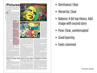 Chicken Salad
• Dominance: Clear
• Hierarchy: Clear
• Balance: A bit top-heavy. Add
image with second story
• Flow: Clear, uninterrupted
• Good layering
• Feels crammed
U-HighMidway•Thursday,June4,2015•CITYLIFE•PAGE8
Old Chicago-style pub on the rise in Hispanic locale
by Alex Harron
Associate Editor
The name is misleading.
Dusek’s Board and Beer located at 1227 W. 18th
St. in Pilsen offers an array of delicious menu items
for people under 21. Reservations can be made online
through the website or by phone for parties of five
or more. They will not seat you until the majority of
your party has arrived.
Tucked away on the southwest side of Chicago,
Dusek’s is a cozy restaurant with a quaint charm.
The exposed brick walls and wooden tables and
chairs give it an Old Chicago feel. The restaurant
has two large rooms with tall glass windows offering
a street view. Chalkboards filled with messages and
signatures from past patrons cover the bathroom
walls; chalk and erasers are provided. Street parking
can be found within a couple blocks of the restaurant.
For Sunday brunch, the restaurant was packed
with many college-aged, well-dressed people. Our
server was incredibly nice and knowledgeable about
the menu.
The menu, created by Chef Jared Wentworth, of-
fers a wide variety of dishes, all with a slight twist
to them. Our party of six ordered the omelet, steak
and eggs, iron roasted Prince Edward Island mus-
sels, white cheddar mac and cheese and two Danish
pastry cinnamon rolls. Dishes arrived together on
wooden boards, iron pans and patterned bowls, mak-
ing them easy for our group to share. Each item also
includes a beer pairing for consumers over 21 years
old. Because it was incredibly busy, it took a while
for the food to come out.
Spiced goat cheese, roasted spring onions and oys-
ter mushrooms filled the medium-sized omelet and
came with a side of herbed potatoes. The fluffy om-
elet melted in my mouth and the side potatoes were
perfectly seasoned. The steak and eggs were also a
good portion and just as delicious. The slightly spicy
mound of mussels served in a large bowl with a deli-
cious broth was my favorite dish. The creamy mac
and cheese also had a slight spice to it. The sticky
cinnamon rolls served hot with a rich frosting were
delicious. Entrees and small plates ranged from $14
to $32 apiece.
I would definitely go again, but I would suggest
going with a party of five or more in order to make a
reservation, order food to share and split the check.
by Clyde Schwab
Associate Editor
S
trolling down 18th Street on a humid day, as
the block buzzes with activity, a few store-
fronts stick out among the predominantly
Spanish signs. Pseudo-grungy vintage stores
and sleek coffee shops appear occasionally between
bars and taquerias, their polished vibrancejuxtapos-
ing the simple, aged shops that scream of authentic-
ity. The street seems on the brink of change.
Pilsen sits southwest of downtown, bordered on
the south by the Stevenson Expressway and the Chi-
cago River, on the north by 16th Street, on the west by
train tracks and on the east by Canal Street and the
Chicago river. Pilsen is easily reached by car or bike
from Hyde Park, while
public transportation
requires a train to the
McCormick Place then
a bus. While the neigh-
borhood spans much of
the lower west side, the
commercial activity
lies primarily on 18th
Street with the rest
of the neighborhood
devoted to residential
areas, industrial zones
and warehouses.
Pilsen served as a
gateway to the city for
immigrants, including
the Czech, German
and Irish. Since the
1960s, Pilsen has been
the home of the now
predominant Hispanic
population. Despite
resistance from many
community members,
a process of gentrifi-
cation has taken over
Pilsen since the early
2000s, which some
think will alter Pilsen’s
status as a holdout for
the Mexican-American
middle class.
One can glimpse this
complicated and di-
verse history through
the eclectic crowds at
local venues such as
Jumping Bean Cafe.
Customers range from
Latino families and
University of Illinois students to decaffeinated, di-
sheveled artists and proto-hipsters enjoying one of
the Cafe’s many specialty lattes.
Taking a break from the muggy Chicago spring
to enjoy my delicious yet overly sweetened iced mo-
cha, I peered at the walls of the cafe, elaborately and
vividly decorated with paintings, news clippings and
music posters.
Since its beginnings as a gateway for immigrants,
Pilsen has supported a tenacious appetite for art.
Murals of community leaders, Aztec gods and other-
wise remarkably detailed and colorful scenes deco-
rate alleys and walls scattered throughout Pilsen.
Alongside the local galleries that line the streets lies
the National Museum of Mexican Art. The art in
both the galleries and museums mirrors the neigh-
borhood in its kinetic and varied style, though much
of it maintains a politicized tone.
One can witness such work at Prospectus Gal-
lery, owned and operated by Israel Hernandez. The
gallery, just off 18th Street, serves as a break from
the often crowded streets. The colorful work with-
in stands in stark contrast tothe white interior. On
display is a retrospective of Jose Guerrero, a Chi-
cago based artist, featuring a selection of his linocut
prints from 1964 to the early 2000s. Prints range
from depictions of intersections in Pilsen to prints of
farmers.
In his thick accent, longtime Pilsen resident Her-
nandez offered some insight into his life in Pilsen
and how it’s changing.
“The gallery started out of necessity. I grew up
here in Pilsen all my life, and I’ve seen all the prob-
lems that were happening in the seventies,” Hernan-
dez said. “So we decided to bring something positive
into the neighborhood. The problem is that for many
years, this has been a working class neighborhood.
So, there are a lot of new businesses and shops, but
a lot of people are being displaced, especially in this
economy. Most of the manufacturing jobs are no lon-
ger in Chicago. Everything is about profit.”
With a mural coated exterior containing brightly
colored shapes, the popular restaurant Neuvo Leon
is frequently packed by Pilsen visitors. A frequent
patron of Nuevo Leon, Spanish teacher Craig Reu-
belt describes the authentic feel of the restaurant
environment and its food.
“To me, it always feels and tastes like someone’s
grandmother is cooking in the kitchen,” Mr. Reubelt
said. “The restuarant itself is very well established
and the portions are always good no matter what you
order. I’ve never been dissapointed there. They have
some traditional items and some more unique items
like pork stew, but, no matter what, I always leave
feeling full and satisfied.
Past Nuevo Leon and further down 18th Street,
sits Knee Deep Vintage. The cheerful, trendy owner
and longtime South Side resident Carlos describes,
how this curated thrift store provides a cool but af-
fordable (read cheap) clothing spanning decades. Fol-
lowing the neighborhood trend, Knee Deep Vintage,
is lined with colorful shirts, paintings, and a section
in the back devoted to vintage western attire.
Over a soundtrack comprised of the Smiths, Carlos
described his shop’s position in Pilsen and how he’s
seen it change alongside the other recently opened
vintage stores in Pilsen.
“There really isn’t any competition because we
never offer the same stuff. I honestly haven’t seen
the neighborhood change since we first opened, other
than fewer abandoned storefronts. The change that
people are worried about is completely natural, and
it is better to see open business than vacant build-
ings. We don’t want to do anything other than co-
exist, and any opposition we’ve seen has been from
people who are fairly new to the neighborhood.”
While a walk along the
busy, commercial 18th
Street is wonderful, de-
viating to the seemingly
deserted train tracks
along 16th Street yields
vibrant results. Spon-
sored by the Chicago Ur-
ban Art Society, murals
scattered throughout
Pilsen depict portraits of
community leaders, geo-
metric patterns, ancient
Central American style
art and elaborate scenes.
Vividly colored murals
serve to discourage gang
grafitti and offer a space
for independent art and
political discourse. A
number of international-
ly recognized street art-
ists were commissioned
to kick off the project.
Photos by Clyde Schwab
Alongside traditional Mexican
food, Pilsen serves as a hub
for authentic art and culture
Picturesque PilsenPicturesque Pilsen
Pilsen Summer
at a Glance
June 5-7:
Taste of Little Village:
Flavors of Mexico
A range of restuarants
offer samples of authen-
tic Mexican food along
26th Street between
California to Sacra-
mento. Visitors can also
enjoy local bands.
June 6-7:
Food Truck Social
Held on 18th Street
between Racine and
Throop, this two-day
food truck festival from
showcases the variety of
Chicagoland food trucks.
Highlights include Ta-
male Spaceship, Honky
Tonk BBQ and Chicago
Cupcakes! Suggested $5
donation.
July 30-Aug. 2:
Fiesta del Sol
As the largest Latin
American festival in the
Midwest, this four-day
festival draws 1 million
people. Visitors can look
forward to an arts pavil-
ion, authentic Mexican
food and live music.
Donations accepted.
 