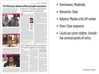 Chicken Salad
• Dominance: Moderate
• Hierarchy: Clear
• Balance: Maybe a bit off-center
• Flow: Clear sequence
• Could use some chatter. Overall
has several points of entry.
TV: Not just about white people anymore
THURSDAY, JAN. 21, 2016 • ARTS
U-HIGH MIDWAY • UNIVERSITY HIGH SCHOOL, CHICAGO 5
New characters have potential
to erode longtime stereotypes
byDheven Unni
assistant editor
Almost all of the minority char-
acters anyone was likely to see
on primetime television in recent
years have been extremely stereo-
typical ones. This year, however,
new shows have premiered that
prominently feature people of col-
or in substantive roles.
In the new Netﬂix sitcom “Mas-
ter of None,” writer and lead actor
Aziz Ansari tackles many issues:
feminism, immigrant parents, re-
lationships. One episode, “Indians
on TV,” was praised by many news
outlets for its take on how the me-
dia covers minorities. The episode
focuses on racism in entertain-
ment television and how harmful
it can be.
Ansari, playing an Indian-Amer-
ican actor, is forced to deal with
network executives that refuse to
have more than one Indian in a
show. He also faces diﬃculty as an
Indian unwilling to do an accent,
losing multiple roles as a result.
While these problems are ad-
dressed explicitly, there are more
subtle things that Ansari does.
In almost every television show,
Asians are cast as oddballs and
nerds. As Ansari said in an inter-
view with the New York Times,
“Alan Yang, asked me: ‘How many
times have you seen an Asian guy
kiss someone inTV or ﬁlm?’ After a
long hard think, we came up with
two.” To counter this public image,
Ansari cast a Chinese-American as
a ﬂirty and urban 30-something
and cast an Indian as a muscular
bodybuilder. This challenges the
idea that all Asians on television
have to be stereotypes by showing
them a completely diﬀerent side
of Asians, ones that aren’t all doc-
tors, convenience store owners or
in customer service.
Recently, the topic of a “single
story” has come up many times.
Chimamanda Adichie gave an
informative TED talk about how
the one-sidedness of American
television has given people an ex-
tremely biased view of all Africans.
Too often, people assume that all
minorities are the same as the ex-
aggerated stereotypes one sees on
television. Characters like Apu on
“The Simpsons,” a convenience
store owner with a ridiculous ac-
cent, or Han Lee on “2 Broke
Girls,” a restaurant owner who
seems clueless about American
social norms, reinforce this image.
These characters are one-dimen-
sional, and come oﬀ as cartoonish
representations of established ste-
reotypes. This only serves to rein-
force the idea that all Asian people
are the same.
Shows like “Fresh Oﬀ The Boat,”
“Black-ish” and “Master of None”
have all shown Americans minor-
ity characters in roles that they
normally wouldn’t receive, chal-
lenging these generalizations by
showing Asians as artists and ac-
tors.
The market audience of these
shows diﬀerentiate them from
others currently on television.
None of the shows are speciﬁ-
cally targeted to one race, unlike
many shows starring multiple mi-
norities. They bring more realistic
depictions of people of color to a
wider audience, slowly changing
the stereotypes that have been re-
inforced for decades.
Hopefully, as more and more
television shows begin to feature
people of color in roles normally
reserved for white people, the chil-
dren that grow up on the shows
will be able to shatter the stereo-
types that have done so much
harm. These shows promise a
brighter future, one where chil-
dren who aren’t white will be able
to see people who look like them
on television.
“The children that grow up
on the shows will be able to
shatter the stereotypes that
have done so much harm.”
“I stopped
watching
replays of
my life on
TV and
continued
actually
living it.”
bySonnyLee
arts co-editor
W
hen “Fresh Oﬀ the Boat” ﬁrst hit the
screens in the beginning of 2015, I liked
the teaser on Facebook and told all my
friends about it. I was thrilled. Before this,
I had never seen so many Asian faces in an American
TV show. But from the ﬁrst episode, I could tell that
Eddie, the main character, was just
like me. My parents immigrated
from East Asia 25 years ago, speciﬁ-
cally from Hong Kong and Tianjin,
just like Eddie Huang’s parents. My
mom and dad opened a restaurant
in hopes of achieving the “American
Dream,” just like Eddie’s parents.
Eddie and his Taiwanese family
were outsiders in an all-white sub-
urb, while my family and I live in the
quiet neighborhood of Bridgeport
with a lot of white people populating
it, close enough. Lastly, Eddie was
ridiculed and made fun of in school
for his Chinese lunches, just like I
was. The story was boring, nothing
I hadn’t seen before. So I stopped
watching replays of my life on TV
and continued actually living it.
Fast forward about a year and I
want to watch the show again, ex-
cept this time I want to see what my parents think of
it. As the show begins to roll its canned laughter and
gag jokes, my parents laughed along and watched like
theywouldanyothershow.Butthen,Eddiecomplains
to his mother that all she ever cares about is money.
The mother, played by Constance Wu, responds, “go
ﬁnd a homeless man and ask him whether he thinks
money matters or not, and see what he says.”
My father pointed out that this line was true in
many ways. He has always told me, “Go to school, get
into a good college and make money,” I’ve heard this
line played over and over again like a broken record. I
hated when my parents used to tell me this, but with
time, I understood that it was something I needed to
remember.
“Money isn’t everything,” my father explained, “but
without money, you can’t get anything.”
For years my father embedded an important line in
me.
“Never be like me,” he said.
He doesn’t want me opening a restaurant busi-
ness like his own, running around at his age all day
and night making food deliveries for a couple bucks. I
wasn’t thinking of it anyways. I witness and live some
of the pains that come along with running a restau-
rant. Achy legs after a day of running back and forth
answering phones, packing food and ﬁlling up rice
warmers. Hands that smell like diﬀerent Chinese
dishes from packing them into their comfortable
brown paper bags all day.
I never really liked the idea of my parents owning a
restaurant, mainly because it meant seeing them in a
work setting and not seeing them enough in the fam-
ily setting. The only skills that I’ve honed in my years
of being raised in restaurants are the ability to sweep
a ﬂoor clean, calming impatient customers, closing
take-out boxes like a pro and most importantly, being
able to pack and bag ﬁve orders at a time without any
mistakes.
Though 11-year-old me and 11-year-old Eddie
share many similarities through our background sto-
ries, there are some big diﬀerence that I’ve discovered
over the course of a year. Sure, I threw away my Chi-
nese lunches a couple times when I was 11 so that the
other kids wouldn’t look at me diﬀerently. I made my
parents buy Hotpockets, so I’d have a “white people”
lunch, just like Eddie did. And at the age of 11, I al-
ways thought that my parents couldn’t understand
what was going through my mind. I always distanced
myself from my parents, just like Eddie.
However, now I’ve matured enough to understand
that conforming to these “American” lunches was
boring, and separating myself from my own culture
put distance between me and my family, which is not
what I wanted. My parents didn’t work this hard so
that I would lose sight of my own heritage. And sure,
my skills in packing food are a cut above the average
Joe, but I’ve learned more than that. My focus, work
ethic and attention to detail can only be attributed to
the dinner rush hours between 6 and 9.
Characters like Eddie Huang are important for
young TV audiences and especially anybody who has
ever felt like an outsider. They’re more than a rep-
resentation of a foreigner, more than an underdog.
They’re a symbol that things are going to get better.
They prove that being yourself is more important
than sacriﬁcing character to ﬁt into a cutout.
Although Eddie and I may be diﬀerent in our own
ways than the status quo, we both eventually found
our groups and ﬁt into our own cutouts and stan-
dards. So in that sense, we really aren’t that fresh oﬀ
the boat.
Don’t try so hard to ﬁt in that
you lose your own identity
“Fresh Off the Boat,” “Black-ish,”
“Master of None” step away from
the norm by giving minorities
substantive roles on all screens
abc
Loosely based on 33 year-old chef and BaoHaus owner Eddie Huang’s
memoir, “Fresh oﬀ the Boat,” tells the experiences of racism and cultural
diﬀerences felt by him when he was growing up. After moving from their
Taiwanese hub in Washington, D.C., to a suburb in Orlando, Eddie’s fa-
ther opens up a Western-themed steakhouse in hopes of fulﬁlling “the
American dream.” The show follows young hip-hop-crazed Eddie, nar-
rated in the ﬁrst season by the real Eddie Huang, in his struggles to con-
nect with his peers and ﬁt into his new environment.“Fresh Oﬀ the Boat”
has two seasons available on the ABC website, Hulu and Amazon.
abc
Similar to “Modern Family,” “Black-ish” broadcasts the life of a comfort-
able suburban family that has all the parts of a stereotypical “happy”
family:the hilarious father, the mother holding down the family and chil-
dren with diﬀerent personalities. But“Black-ish” sets itself apart from the
rest of family oriented sitcoms by using comedy to discuss issues of race,
health class and more. In the second season premiere, “Black-ish” ad-
dressed the use of the n-word. Other issues like gun violence and religion
were also discussed. “Blackish” has had two seasons so far, and is avail-
able on Hulu, Amazon and on the ABC website.
npr
The ﬁctionalized story of Aziz Ansari’s life, “Master of None,” follows
the life of Dev, a NewYorker in his 30s, trying to make a living as an actor.
Through comedy, romance and drama, the show addresses issues like
racial representation in Hollywood, the experience of being a ﬁrst-gen-
eration-American and decisions about having children. From creators
AlanYang and Aziz Ansari,“Master of None” is a Netﬂix Original that pre-
miered on Nov. 6, 2015, and awaits its renewal for a second season.
“FRESH OFFTHE BOAT” • ABC
“BLACK-ISH” • ABC
“MASTER OF NONE” • NETFLIX
 