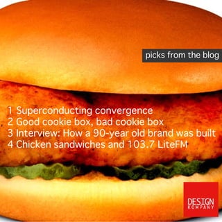 1 Superconducting convergence
2 Good cookie box, bad cookie box
3 Interview: How a 90-year old brand was built
4 Chicken sandwiches and 103.7 LiteFM
picks from the blog
Design Kompany just named a new Seattle grantmaking foundation Loom. A lot of
foundations are named after their founders, but here the idea is about weaving change.
 