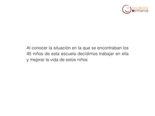 Al conocer la situación en la que se encontraban los
45 niños de esta escuela decidimos trabajar en ella
y mejorar la vida de estos niños
 
