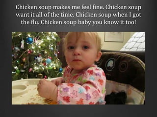 Chicken soup makes me feel fine. Chicken soup want it all of the time. Chicken soup when I got the flu. Chicken soup baby ...