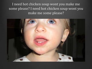 I need hot chicken soup wont you make me some please? I need hot chicken soup wont you make me some please? <br />