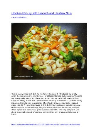 http://www.tastesofhealth.eu/2015/03/chicken-stir-fry-with-broccoli-and.html
Chicken Stir-Fry with Broccoli and Cashew Nuts
www.tastesofhealth.eu
This is a very important dish for my family because it introduced my pretty-
small-then daughters to the Chinese (or at least Chinese style) cuisine. The girls
were very picky eaters and there was a very narrow variety of products they
would be happy to eat. But - probably like majority of mothers - I tried to slowly
introduce them to new ingredients. When finally they seemed to be ready, I
made this stir-fry and they loved it (OK, I still had to pick out carrots from one
of the portions but at least my daughter didn't mind that the carrots touched
other ingredients so it was a great success after all!). The only complaint was
about the small amount of cashews so from then on I always added more of
them.
 