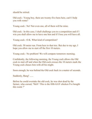 should be retired.
Old cock : Young boy, there are twenty-five hens here, can't I help
you with some?
Young cock : No! Not even one, all of them will be mine.
Old cock : In this case, I shall challenge you to a competition and if I
win you shall allow me to have one hen and if I lose you will have all.
Young cock : O.K. What kind of competition?
Old cock: 50 meter run. From here to that tree. But due to my age, I
hope you allow me to start off the first 10 meters.
Young cock : No problem! We will compete tomorrow morning.
Confidently, the following morning, the Young cock allows the Old
cock to start off and when the Old cock crosses the 10 meters mark the
Young cock chases him with all his might.
Soon enough, he was behind the Old cock back in a matter of seconds.
Suddenly, Bang! ......
Before he could overtake the old cock, he was shot dead by the
farmer, who cursed, "Hell ! This is the fifth GAY chicken I've bought
this week !"
 