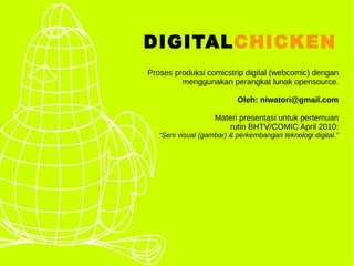 DIGITALCHICKEN
Proses produksi comicstrip digital (webcomic) dengan
         menggunakan perangkat lunak opensource.

                           Oleh: niwatori@gmail.com

                    Materi presentasi untuk pertemuan
                       rutin BHTV/COMIC April 2010:
   “Seni visual (gambar) & perkembangan teknologi digital.”
 