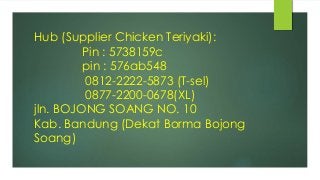 Hub (Supplier Chicken Teriyaki):
Pin : 5738159c
pin : 576ab548
0812-2222-5873 (T-sel)
0877-2200-0678(XL)
jln. BOJONG SOANG NO. 10
Kab. Bandung (Dekat Borma Bojong
Soang)
 