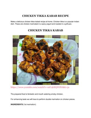 CHICKEN TIKKA KABAB RECIPE
Make a delicious chicken tikka kabab recipe at home. Chicken tikka is a popular Indian
dish. These are chicken marinated in a spicy yogurt and roasted in a grill pan.
CHICKEN TIKKA KABAB
https://www.youtube.com/watch?v=1nU4bXQYONA&t=3s
The prepared food is fantastic and mouth watering smoky chicken.
For enhancing taste we will have to perform double marination on chicken pieces.
INGREDIENTS (1st marination):
 