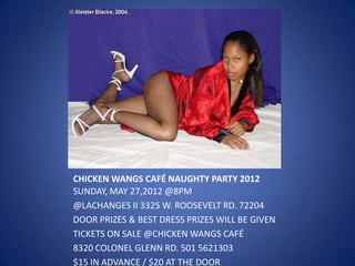 CHICKEN WANGS CAFÉ NAUGHTY PARTY 2012
SUNDAY, MAY 27,2012 @8PM
@LACHANGES II 3325 W. ROOSEVELT RD. 72204
DOOR PRIZES & BEST DRESS PRIZES WILL BE GIVEN
TICKETS ON SALE @CHICKEN WANGS CAFÉ
8320 COLONEL GLENN RD. 501 5621303
$15 IN ADVANCE / $20 AT THE DOOR
 