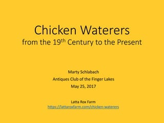 Chicken Waterers
from the 19th Century to the Present
Marty Schlabach
Antiques Club of the Finger Lakes
May 25, 2017
Latta Rox Farm
https://lattaroxfarm.com/chicken-waterers
Chicken Waterers
from the 19th Century to the Present
Marty Schlabach
Antiques Club of the Finger Lakes
May 25, 2017
Latta Rox Farm
https://lattaroxfarm.com/chicken-waterers
Chicken Waterers
from the 19th Century to the Present
Marty Schlabach
Antiques Club of the Finger Lakes
May 25, 2017
Latta Rox Farm
https://|attaroxfarm.com/chicken—waterers
 