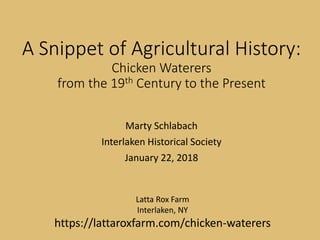 A Snippet of Agricultural History:
Chicken Waterers
from the 19th Century to the Present
Marty Schlabach
Interlaken Historical Society
January 22, 2018
Latta Rox Farm
Interlaken, NY
https://lattaroxfarm.com/chicken-waterers
A Snippet of Agricultural History:
Chicken Waterers
from the 19th Century to the Present
Marty Schlabach
Interlaken Historical Society
January 22, 2018
Latta Rox Farm
Interlaken, NY
https://lattaroxfarm.com/chicken-waterers
A Snippet of Agricultural History:
Chicken Waterers
from the 19th Century to the Present
Marty Schlabach
Interlaken Historical Society
January 22, 2018
Latta Rox Farm
Interlaken, NY
https://latta roxfarm.com/chicken-waterers
 