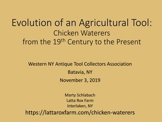 Evolution of an Agricultural Tool:
Chicken Waterers
from the 19th Century to the Present
Western NY Antique Tool Collectors Association
Batavia, NY
November 3, 2019
Marty Schlabach
Latta Rox Farm
Interlaken, NY
https://lattaroxfarm.com/chicken-waterers
Evolution of an Agricultural Tool:
Chicken Waterers
from the 19th Century to the Present
Western NY Antique Tool Collectors Association
Batavia, NY
November 3, 2019
Marty Schlabach
Latta Rox Farm
Interlaken, NY
https://lattaroxfarm.com/chicken-waterers
Evolution of an Agricultural Tool:
Chicken Waterers
from the 19th Century to the Present
Western NY Antique Tool Collectors Association
Batavia, NY
November 3, 2019
Marty Schlabach
Latta Rox Farm
Interlaken, NY
https://lattaroxfarm.com/chicken-waterers
 