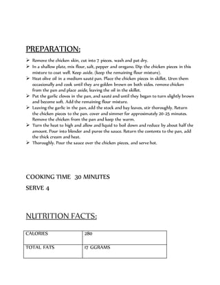 PREPARATION:
 Remove the chicken skin, cut into 7 pieces. wash and pat dry.
 In a shallow plate, mix flour, salt, pepper and oregano. Dip the chicken pieces in this
mixture to coat well. Keep aside. (keep the remaining flour mixture).
 Heat olive oil in a medium sauté pan. Place the chicken pieces in skillet. Uren them
occasionally and cook until they are golden brown on both sides. remove chicken
from the pan and place aside, leaving the oil in the skillet.
 Put the garlic cloves in the pan, and sauté and until they began to turn slightly brown
and become soft. Add the remaining flour mixture.
 Leaving the garlic in the pan, add the stock and bay leaves, stir thoroughly. Return
the chicken pieces to the pan. cover and simmer for approximately 20-25 minutes.
Remove the chicken from the pan and keep the warm.
 Turn the heat to high and allow and liquid to boil down and reduce by about half the
amount. Pour into blender and puree the sauce. Return the contents to the pan, add
the thick cream and heat.
 Thoroughly. Pour the sauce over the chicken pieces, and serve hot.
COOKING TIME 30 MINUTES
SERVE 4
NUTRITION FACTS:
CALORIES 280
TOTAL FATS 17 GGRAMS
 