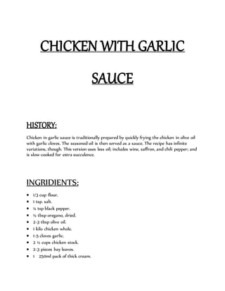 CHICKEN WITH GARLIC
SAUCE
HISTORY:
Chicken in garlic sauce is traditionally prepared by quickly frying the chicken in olive oil
with garlic cloves. The seasoned oil is then served as a sauce. The recipe has infinite
variations, though. This version uses less oil; includes wine, saffron, and chili pepper; and
is slow-cooked for extra succulence.
INGRIDIENTS:
 1/3 cup flour.
 1 tsp. salt.
 ¼ tsp black pepper.
 ½ tbsp oregano, dried.
 2-3 tbsp olive oil.
 1 kilo chicken whole.
 1-5 cloves garlic.
 2 ½ cups chicken stock.
 2-3 pieces bay leaves.
 1 250ml pack of thick cream.
 
