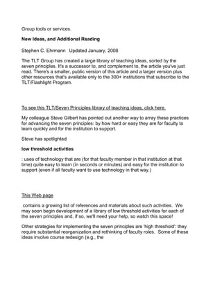 Group tools or services.

New Ideas, and Additional Reading

Stephen C. Ehrmann  Updated January, 2008

The TLT Group has created a large library of teaching ideas, sorted by the
seven principles. It's a successor to, and complement to, the article you've just
read. There's a smaller, public version of this article and a larger version plus
other resources that's available only to the 300+ institutions that subscribe to the
TLT/Flashlight Program.




To see this TLT/Seven Principles library of teaching ideas, click here.

My colleague Steve Gilbert has pointed out another way to array these practices
for advancing the seven principles: by how hard or easy they are for faculty to
learn quickly and for the institution to support.

Steve has spotlighted

low threshold activities

: uses of technology that are (for that faculty member in that institution at that
time) quite easy to learn (in seconds or minutes) and easy for the institution to
support (even if all faculty want to use technology in that way.)




This Web page

 contains a growing list of references and materials about such activities. We
may soon begin development of a library of low threshold activities for each of
the seven principles and, if so, we'll need your help, so watch this space!

Other strategies for implementing the seven principles are 'high threshold': they
require substantial reorganization and rethinking of faculty roles. Some of these
ideas involve course redesign (e.g., the
 